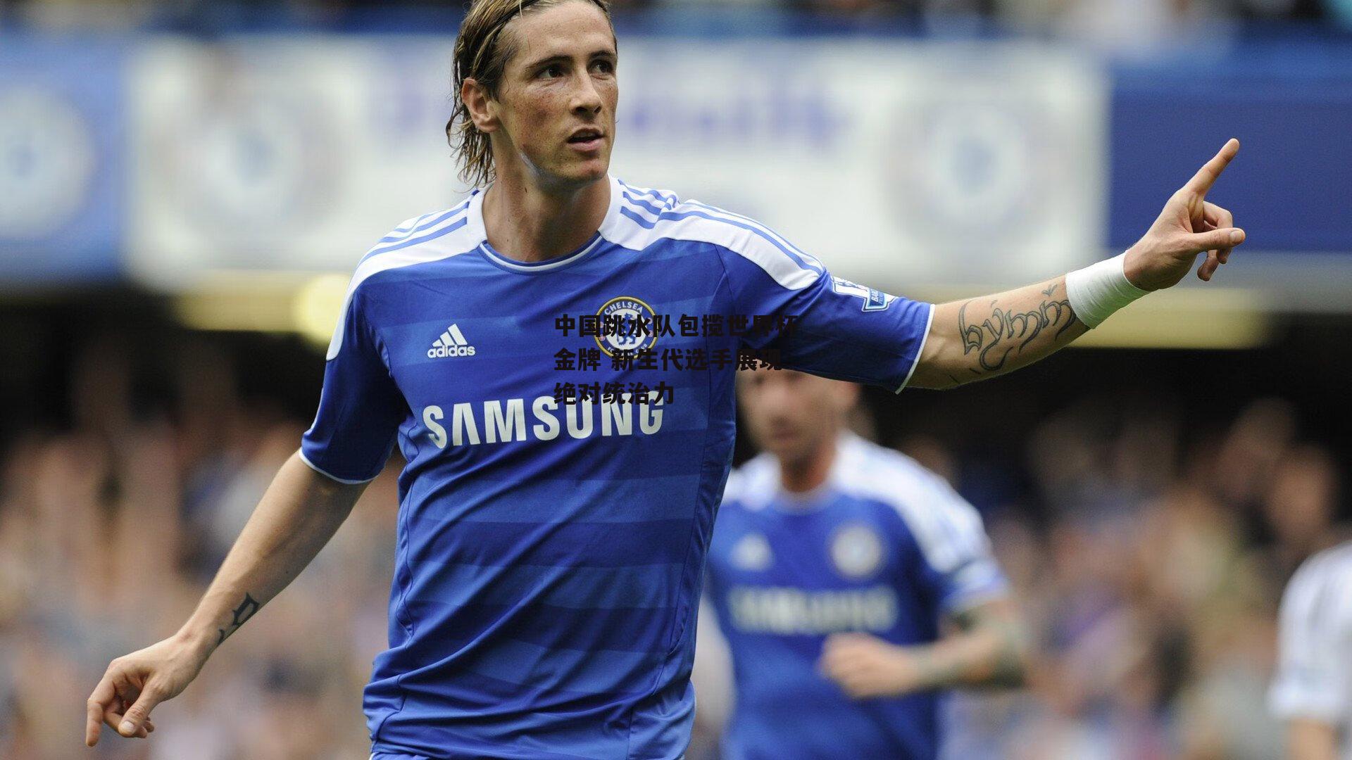 中国跳水队包揽世界杯金牌 新生代选手展现绝对统治力